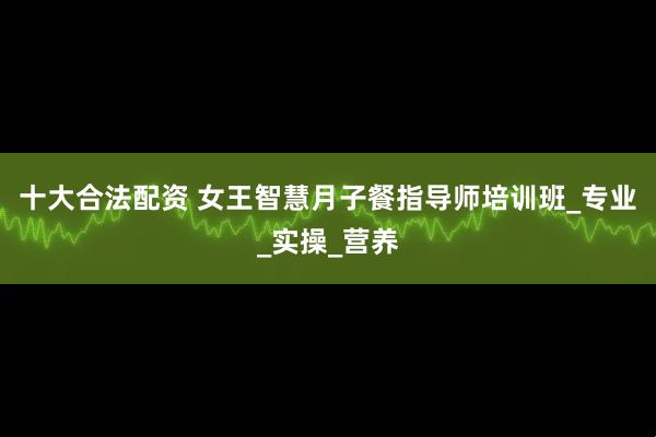 十大合法配资 女王智慧月子餐指导师培训班_专业_实操_营养