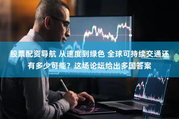 股票配资导航 从速度到绿色 全球可持续交通还有多少可能？这场论坛给出多国答案