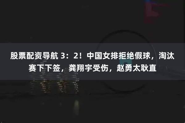 股票配资导航 3：2！中国女排拒绝假球，淘汰赛下下签，龚翔宇受伤，赵勇太耿直