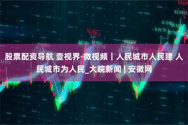 股票配资导航 壹视界·微视频｜人民城市人民建 人民城市为人民_大皖新闻 | 安徽网