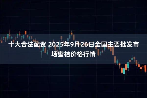 十大合法配资 2025年9月26日全国主要批发市场蜜桔价格行情