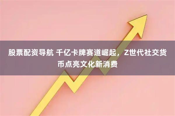 股票配资导航 千亿卡牌赛道崛起，Z世代社交货币点亮文化新消费