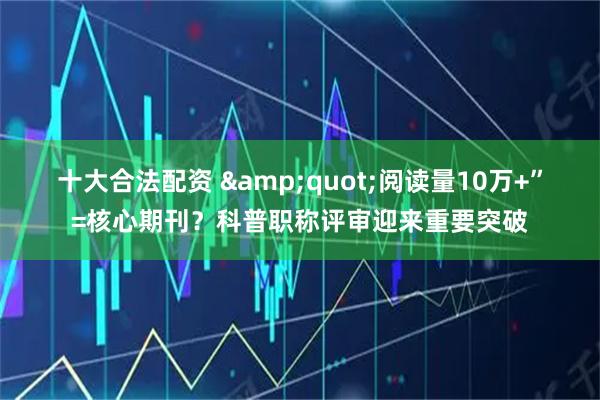 十大合法配资 "阅读量10万+”=核心期刊？科普职称评审迎来重要突破