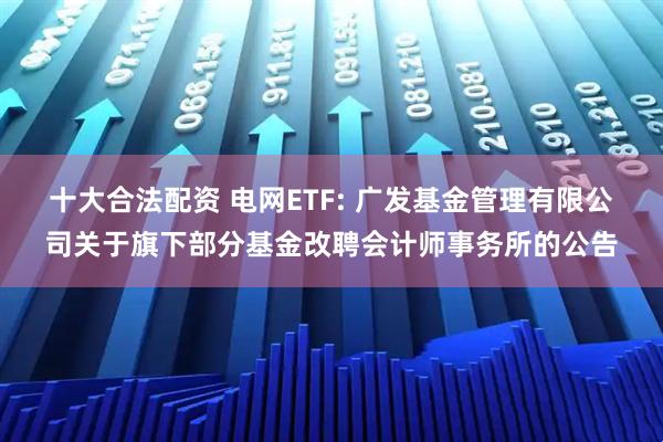 十大合法配资 电网ETF: 广发基金管理有限公司关于旗下部分基金改聘会计师事务所的公告