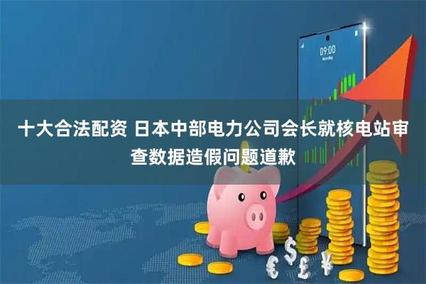 十大合法配资 日本中部电力公司会长就核电站审查数据造假问题道歉