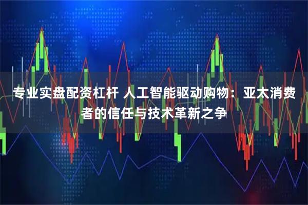 专业实盘配资杠杆 人工智能驱动购物：亚太消费者的信任与技术革新之争