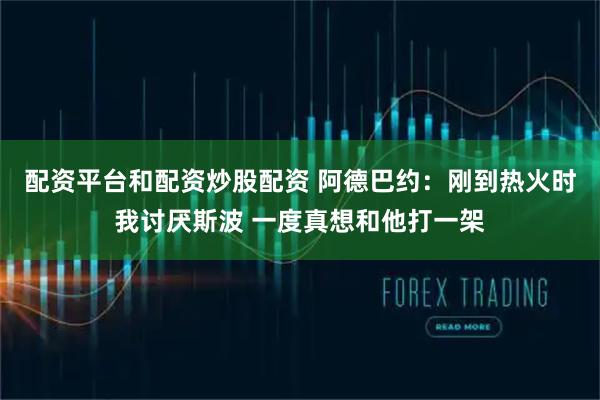 配资平台和配资炒股配资 阿德巴约：刚到热火时我讨厌斯波 一度真想和他打一架